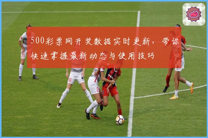 500彩票网开奖数据实时更新，带你快速掌握最新动态与使用技巧