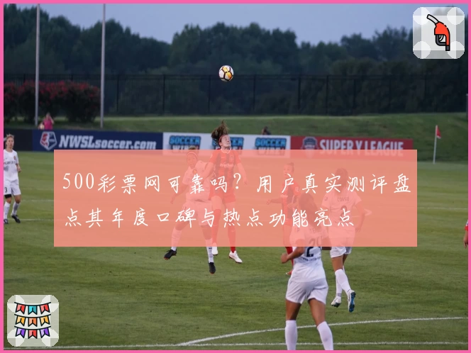 500彩票网可靠吗？用户真实测评盘点其年度口碑与热点功能亮点