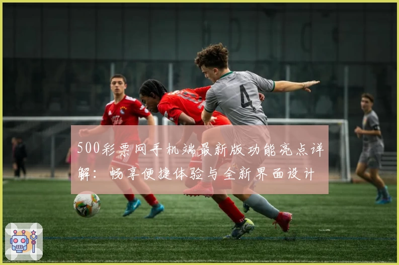 500彩票网手机端最新版功能亮点详解：畅享便捷体验与全新界面设计