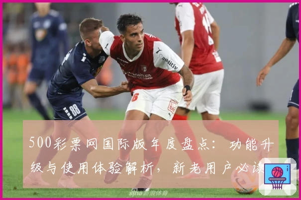 500彩票网国际版年度盘点：功能升级与使用体验解析，新老用户必读指南