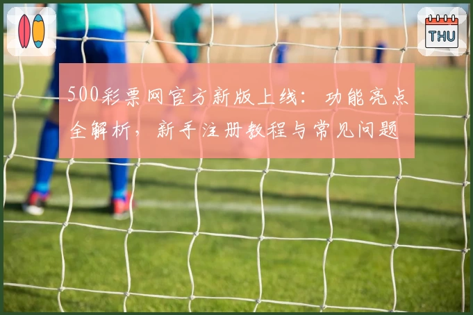 500彩票网官方新版上线：功能亮点全解析，新手注册教程与常见问题一站解决