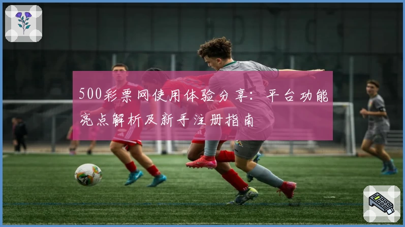 500彩票网使用体验分享：平台功能亮点解析及新手注册指南