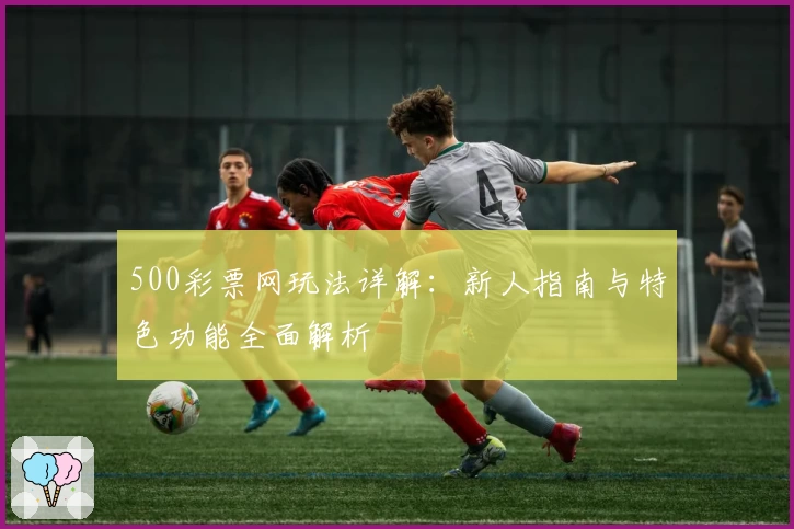 500彩票网玩法详解：新人指南与特色功能全面解析