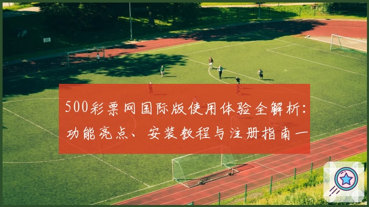 500彩票网国际版使用体验全解析：功能亮点、安装教程与注册指南一文搞定