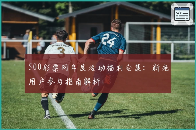 500彩票网年度活动福利合集：新老用户参与指南解析