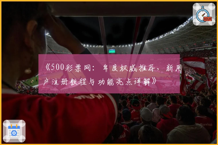 《500彩票网:年度权威推荐,新用户注册教程与功能亮点详解》