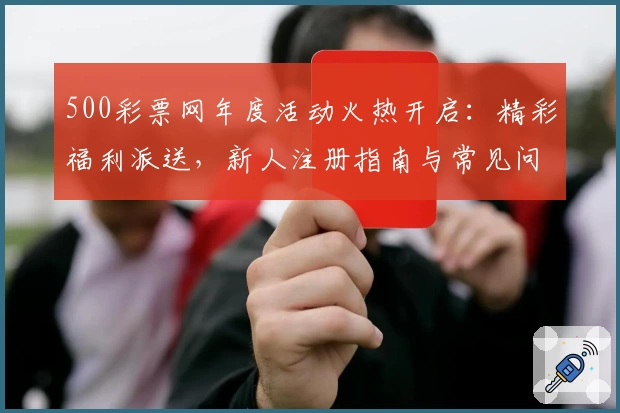 500彩票网年度活动火热开启：精彩福利派送，新人注册指南与常见问题全解析