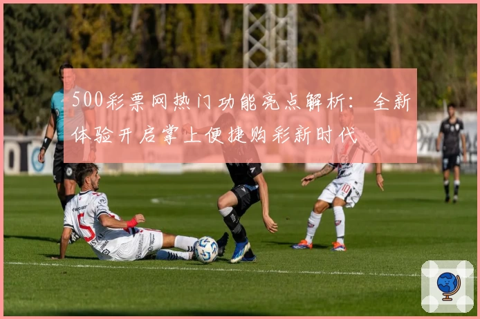 500彩票网热门功能亮点解析：全新体验开启掌上便捷购彩新时代