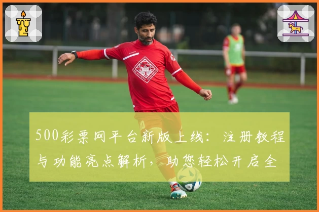 500彩票网平台新版上线：注册教程与功能亮点解析，助您轻松开启全新体验