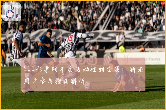 500彩票网年度活动福利合集：新老用户参与指南解析