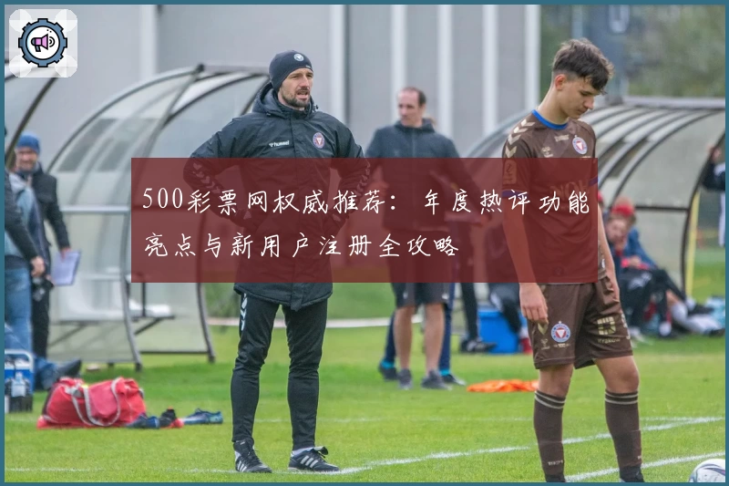 500彩票网权威推荐：年度热评功能亮点与新用户注册全攻略