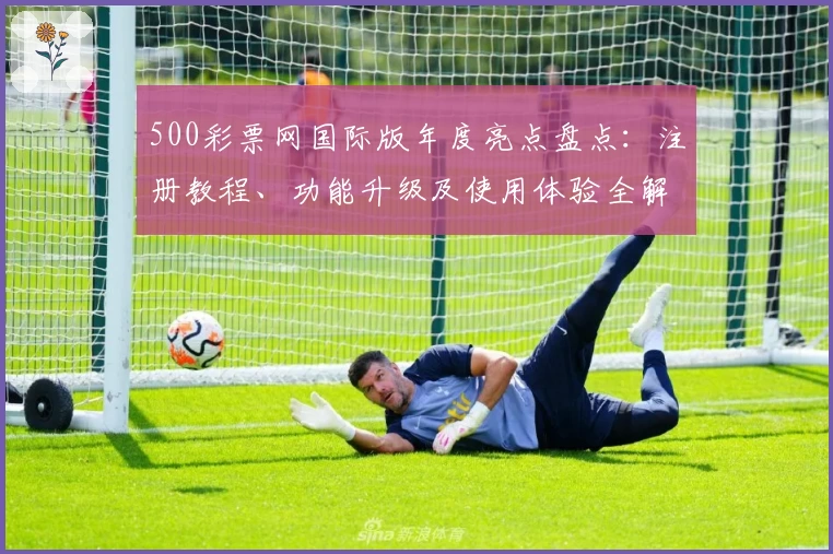 500彩票网国际版年度亮点盘点：注册教程、功能升级及使用体验全解析