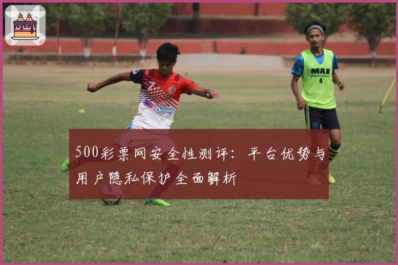 500彩票网安全性测评：平台优势与用户隐私保护全面解析