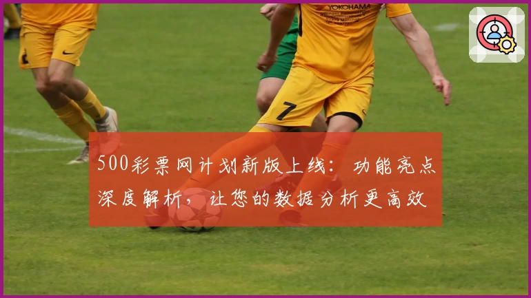 500彩票网计划新版上线：功能亮点深度解析，让您的数据分析更高效