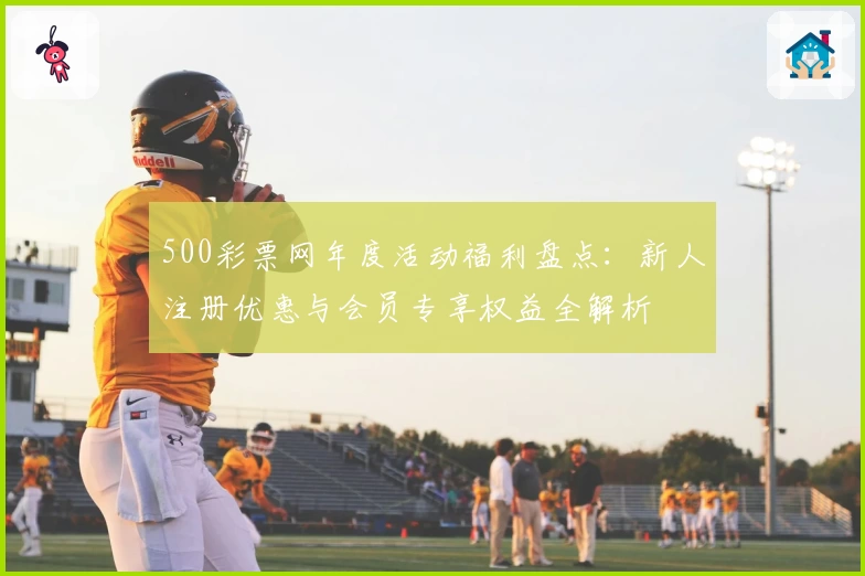 500彩票网年度活动福利盘点：新人注册优惠与会员专享权益全解析