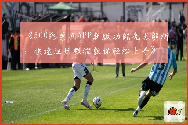 《500彩票网APP新版功能亮点解析，快速注册教程教你轻松上手》