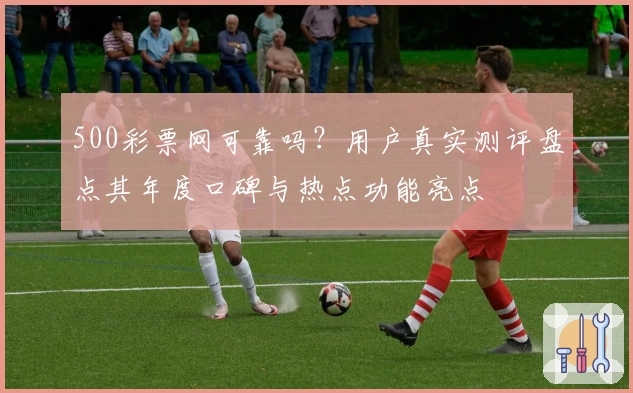 500彩票网可靠吗？用户真实测评盘点其年度口碑与热点功能亮点