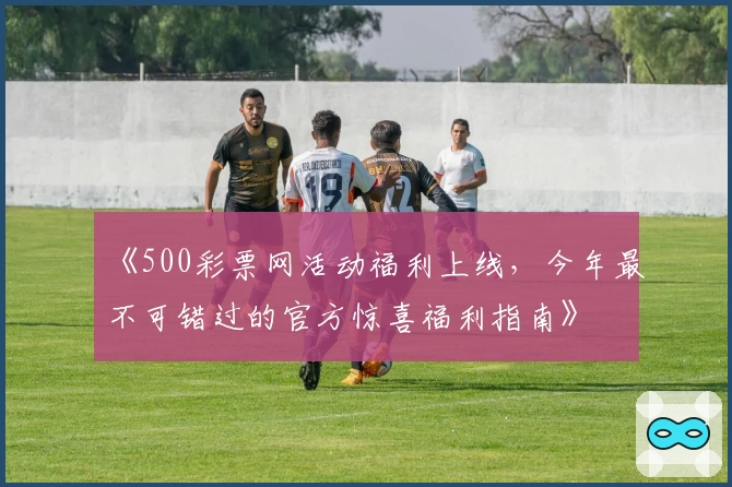 《500彩票网活动福利上线，今年最不可错过的官方惊喜福利指南》