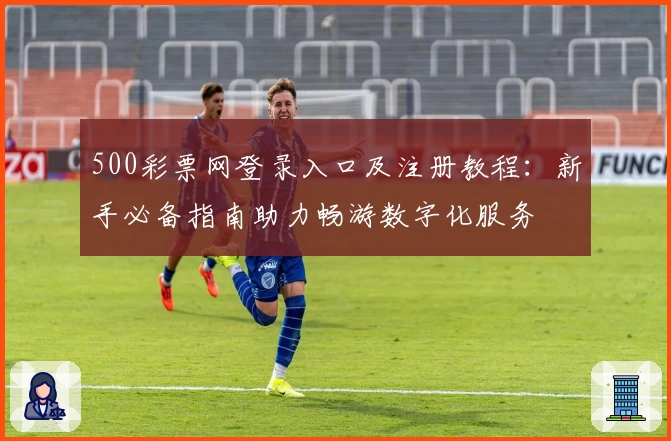 500彩票网登录入口及注册教程：新手必备指南助力畅游数字化服务