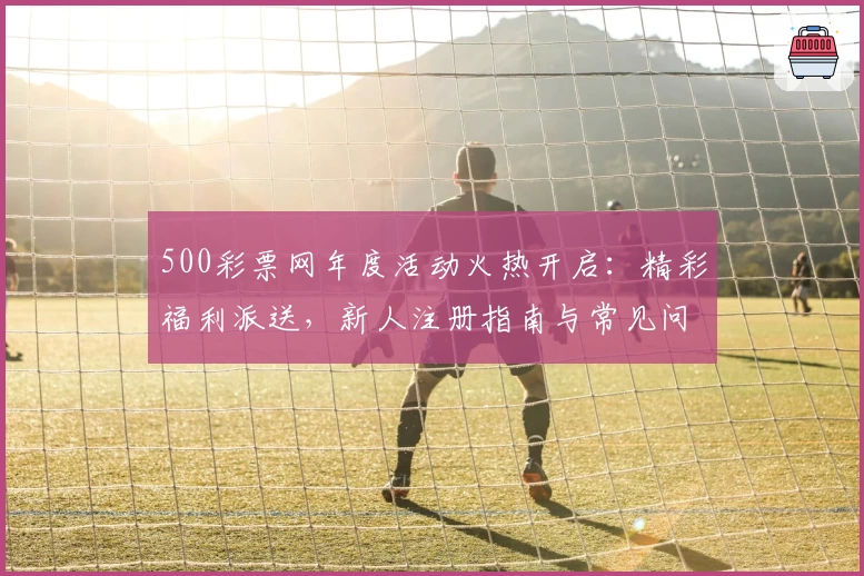 500彩票网年度活动火热开启：精彩福利派送，新人注册指南与常见问题全解析