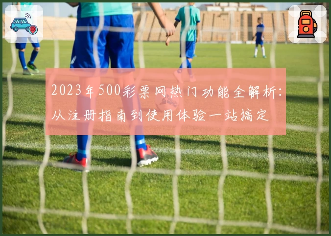 2023年500彩票网热门功能全解析：从注册指南到使用体验一站搞定
