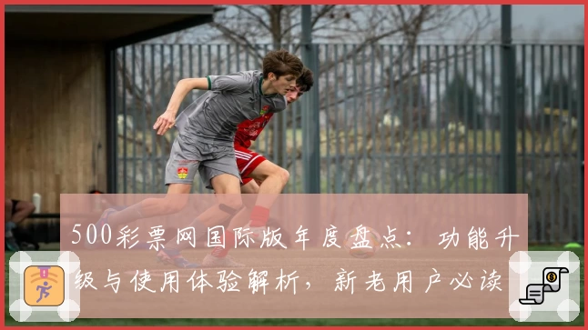 500彩票网国际版年度盘点：功能升级与使用体验解析，新老用户必读指南